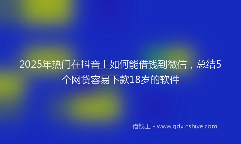 2025年热门在抖音上如何能借钱到微信，总结5个网贷容易下款18岁的软件