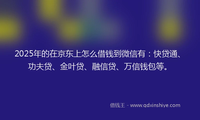 2025年的在京东上怎么借钱到微信有：快贷通、功夫贷、金叶贷、融信贷、万信钱包等。