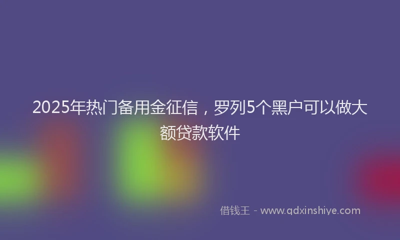2025年热门备用金征信，罗列5个黑户可以做大额贷款软件