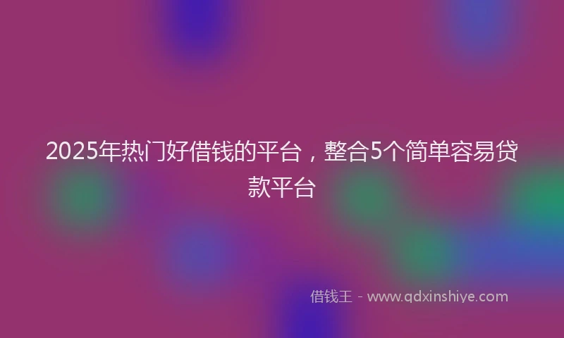 2025年热门好借钱的平台，整合5个简单容易贷款平台