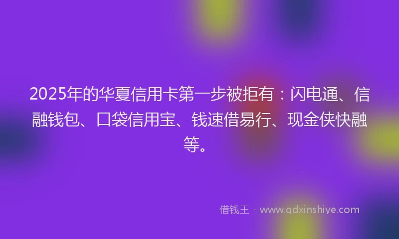 2025年的华夏信用卡第一步被拒有：闪电通、信融钱包、口袋信用宝、钱速借易行、现金侠快融等。