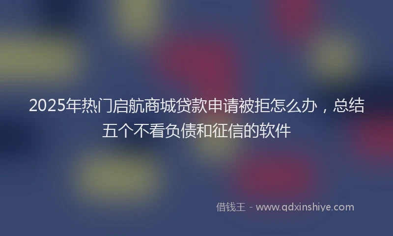 2025年热门启航商城贷款申请被拒怎么办，总结五个不看负债和征信的软件