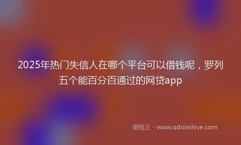 2025年热门失信人在哪个平台可以借钱呢，罗列五个能百分百通过的网贷app