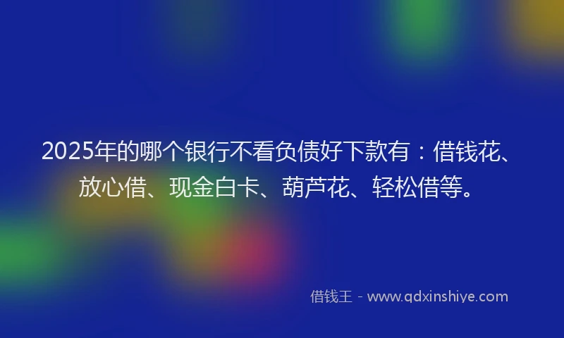 2025年的哪个银行不看负债好下款有：借钱花、放心借、现金白卡、葫芦花、轻松借等。