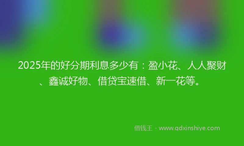 2025年的好分期利息多少有：盈小花、人人聚财、鑫诚好物、借贷宝速借、新一花等。