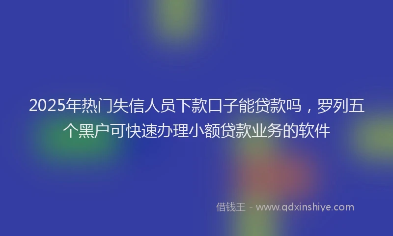 2025年热门失信人员下款口子能贷款吗，罗列五个黑户可快速办理小额贷款业务的软件