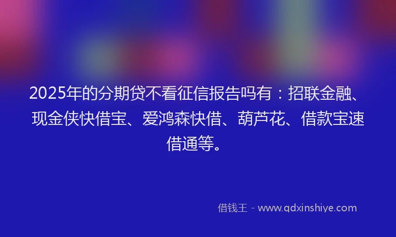 2025年的分期贷不看征信报告吗有：招联金融、现金侠快借宝、爱鸿森快借、葫芦花、借款宝速借通等。