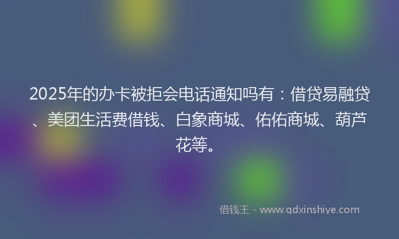 2025年的办卡被拒会电话通知吗有：借贷易融贷、美团生活费借钱、白象商城、佑佑商城、葫芦花等。