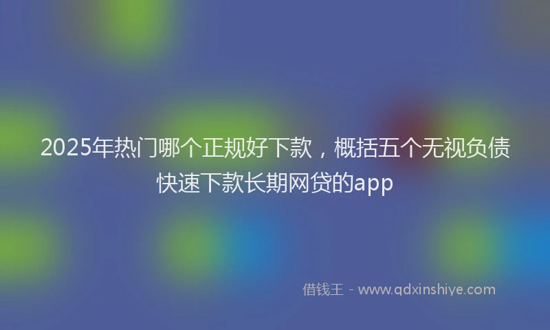2025年热门哪个正规好下款，概括五个无视负债快速下款长期网贷的app