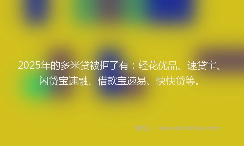 2025年的多米贷被拒了有：轻花优品、速贷宝、闪贷宝速融、借款宝速易、快快贷等。