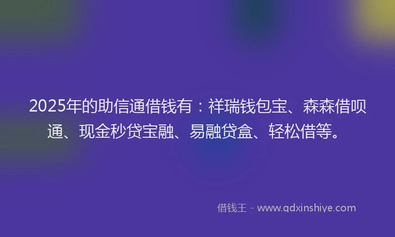 2025年的助信通借钱有：祥瑞钱包宝、森森借呗通、现金秒贷宝融、易融贷盒、轻松借等。