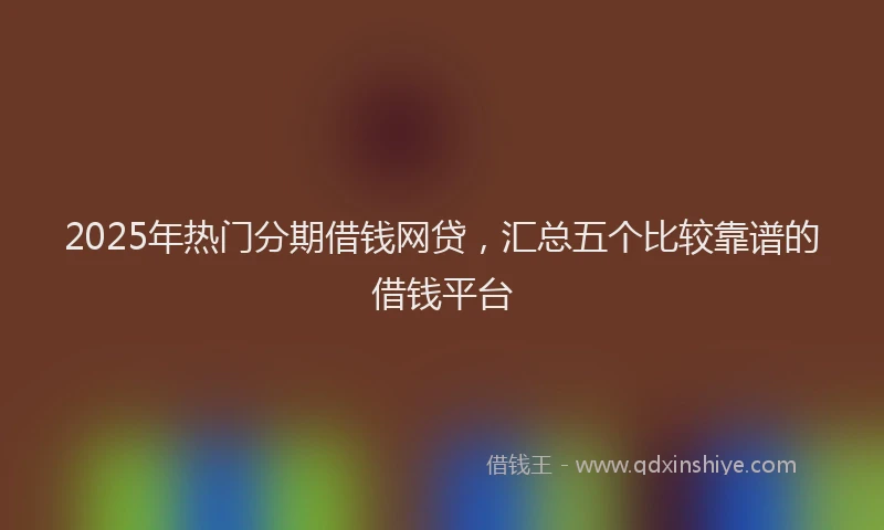 2025年热门分期借钱网贷，汇总五个比较靠谱的借钱平台