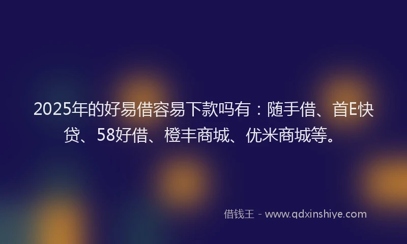 2025年的好易借容易下款吗有：随手借、首E快贷、58好借、橙丰商城、优米商城等。