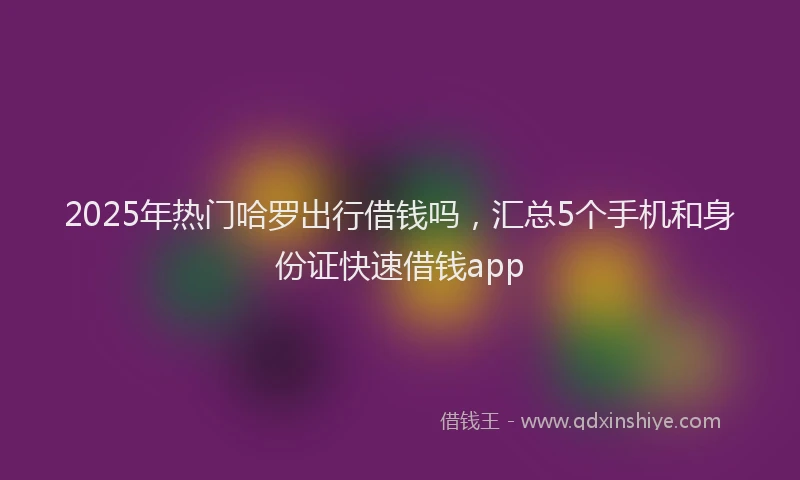2025年热门哈罗出行借钱吗，汇总5个手机和身份证快速借钱app