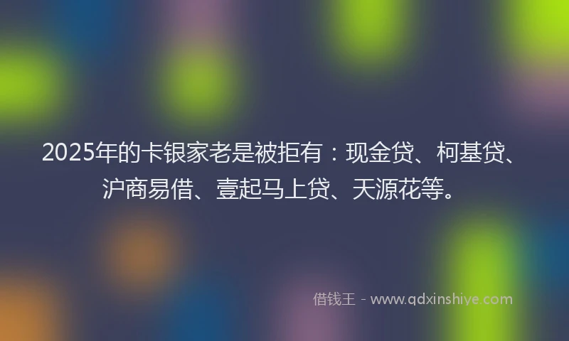 2025年的卡银家老是被拒有：现金贷、柯基贷、沪商易借、壹起马上贷、天源花等。