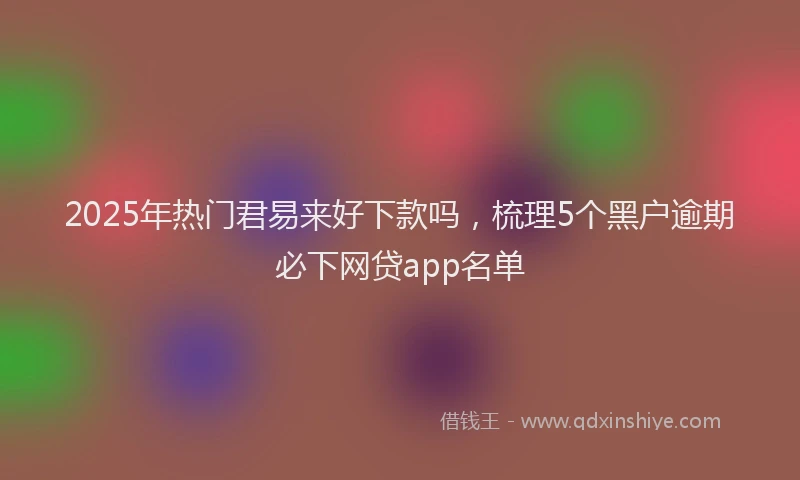 2025年热门君易来好下款吗，梳理5个黑户逾期必下网贷app名单