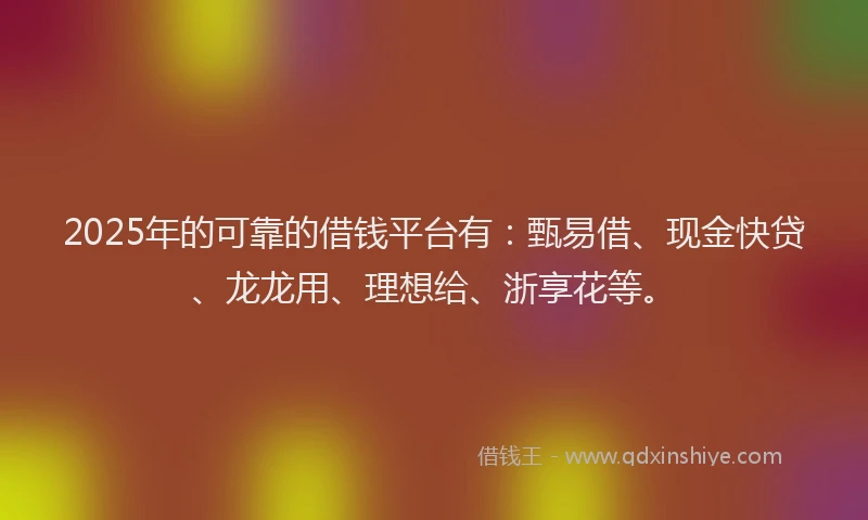 2025年的可靠的借钱平台有：甄易借、现金快贷、龙龙用、理想给、浙享花等。