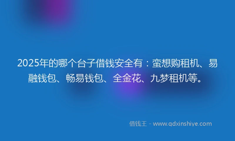 2025年的哪个台子借钱安全有：蛮想购租机、易融钱包、畅易钱包、全金花、九梦租机等。
