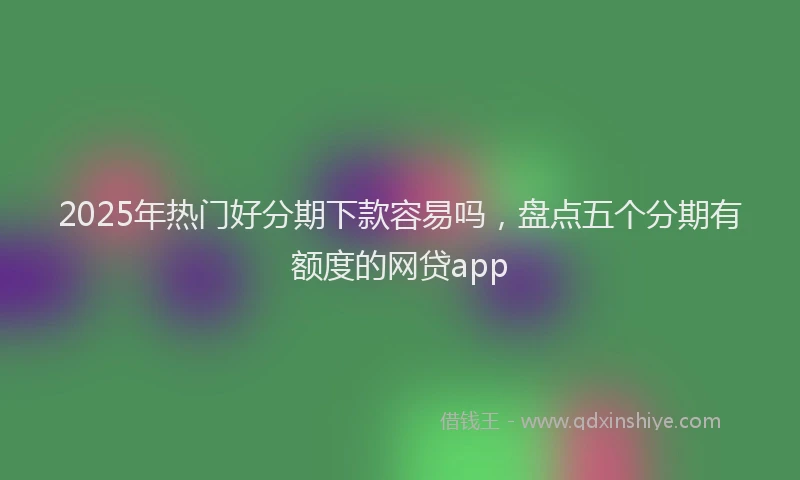 2025年热门好分期下款容易吗，盘点五个分期有额度的网贷app