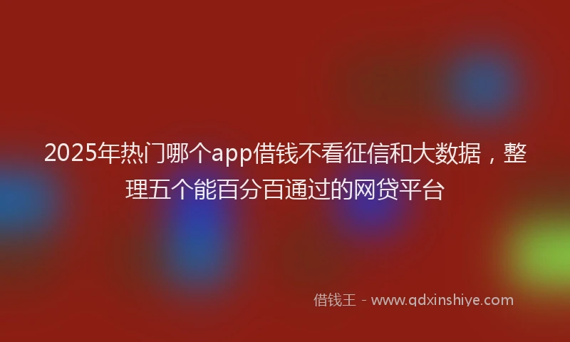2025年热门哪个app借钱不看征信和大数据，整理五个能百分百通过的网贷平台