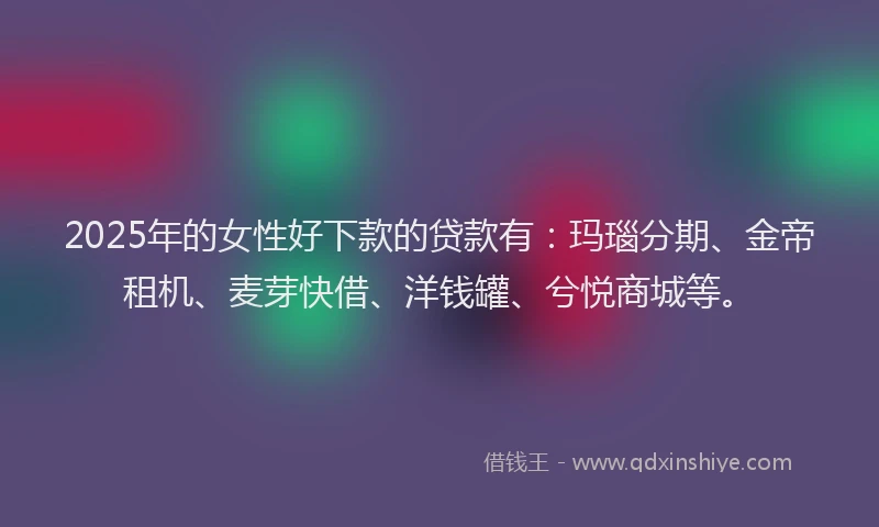 2025年的女性好下款的贷款有：玛瑙分期、金帝租机、麦芽快借、洋钱罐、兮悦商城等。