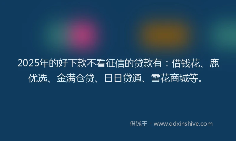 2025年的好下款不看征信的贷款有：借钱花、鹿优选、金满仓贷、日日贷通、雪花商城等。