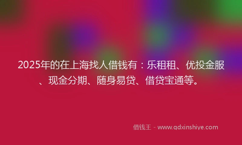 2025年的在上海找人借钱有：乐租租、优投金服、现金分期、随身易贷、借贷宝通等。
