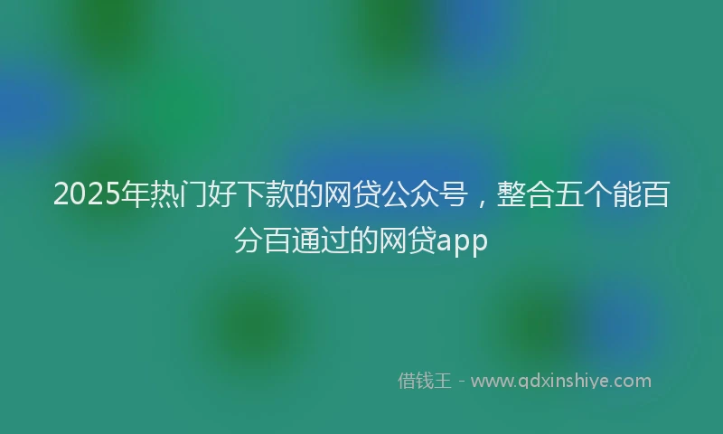 2025年热门好下款的网贷公众号，整合五个能百分百通过的网贷app