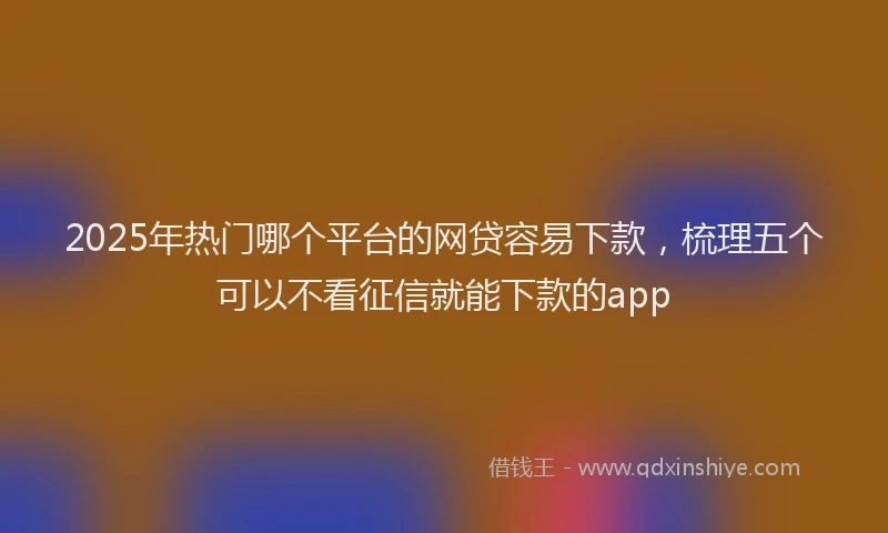 2025年热门哪个平台的网贷容易下款，梳理五个可以不看征信就能下款的app
