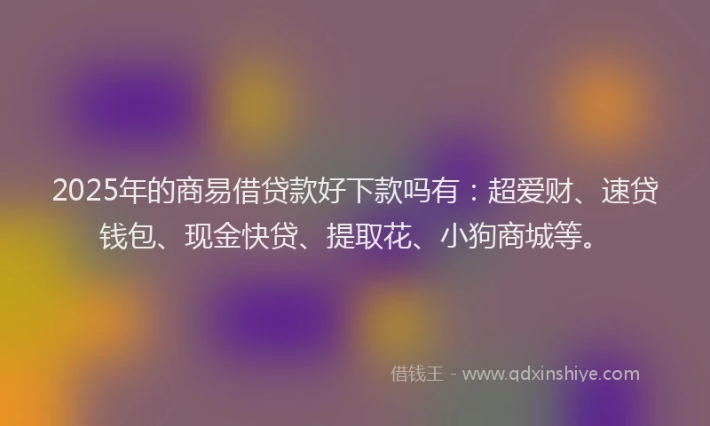 2025年的商易借贷款好下款吗有：超爱财、速贷钱包、现金快贷、提取花、小狗商城等。