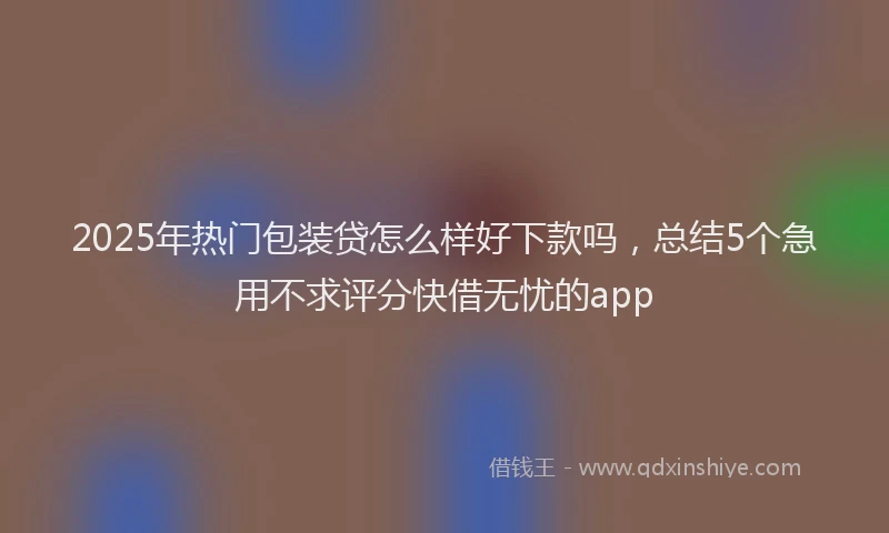 2025年热门包装贷怎么样好下款吗，总结5个急用不求评分快借无忧的app