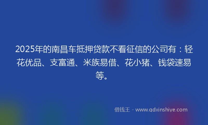 2025年的南昌车抵押贷款不看征信的公司有：轻花优品、支富通、米族易借、花小猪、钱袋速易等。