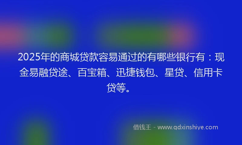 2025年的商城贷款容易通过的有哪些银行有：现金易融贷途、百宝箱、迅捷钱包、星贷、信用卡贷等。