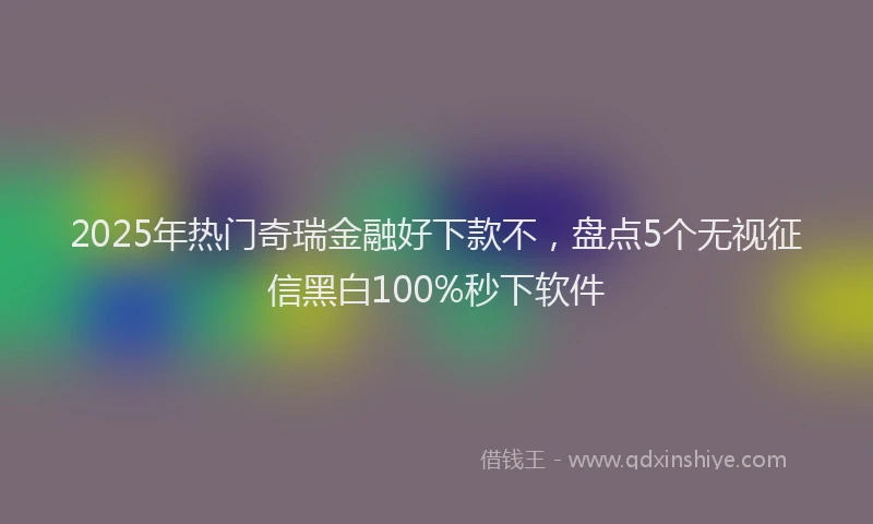 2025年热门奇瑞金融好下款不，盘点5个无视征信黑白100%秒下软件