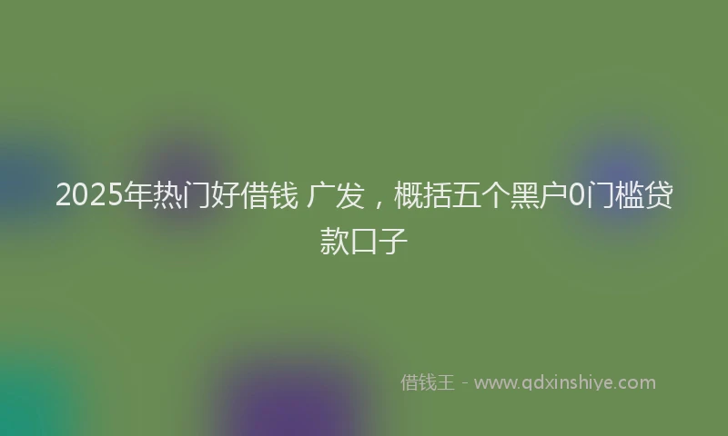 2025年热门好借钱 广发，概括五个黑户0门槛贷款口子