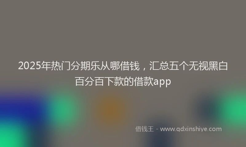 2025年热门分期乐从哪借钱，汇总五个无视黑白百分百下款的借款app