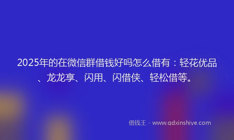 2025年的在微信群借钱好吗怎么借有：轻花优品、龙龙享、闪用、闪借侠、轻松借等。