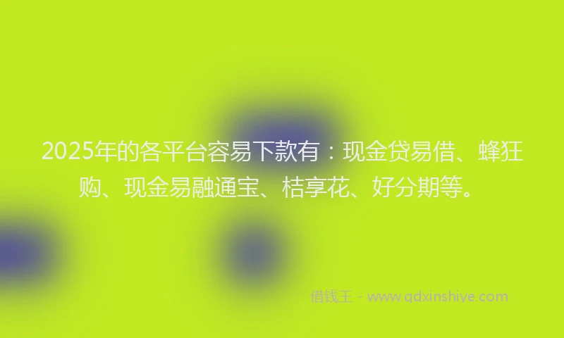 2025年的各平台容易下款有：现金贷易借、蜂狂购、现金易融通宝、桔享花、好分期等。