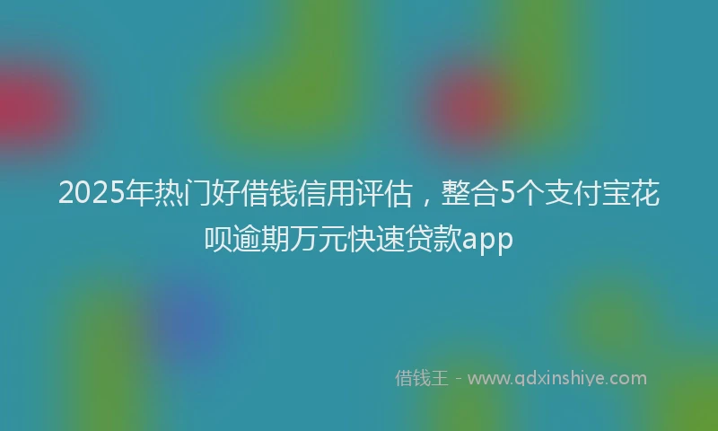 2025年热门好借钱信用评估，整合5个支付宝花呗逾期万元快速贷款app