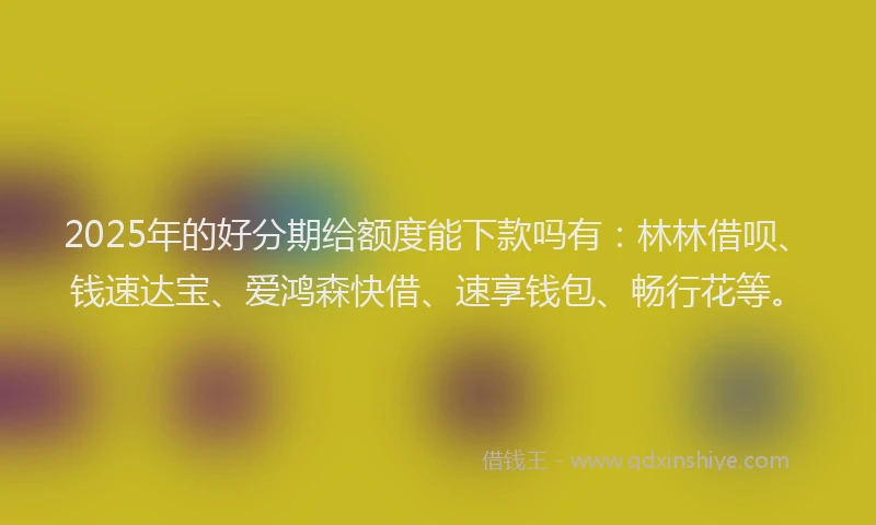 2025年的好分期给额度能下款吗有：林林借呗、钱速达宝、爱鸿森快借、速享钱包、畅行花等。