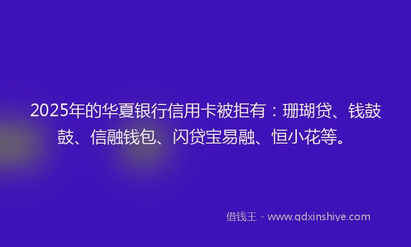 2025年的华夏银行信用卡被拒有：珊瑚贷、钱鼓鼓、信融钱包、闪贷宝易融、恒小花等。