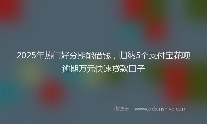2025年热门好分期能借钱，归纳5个支付宝花呗逾期万元快速贷款口子