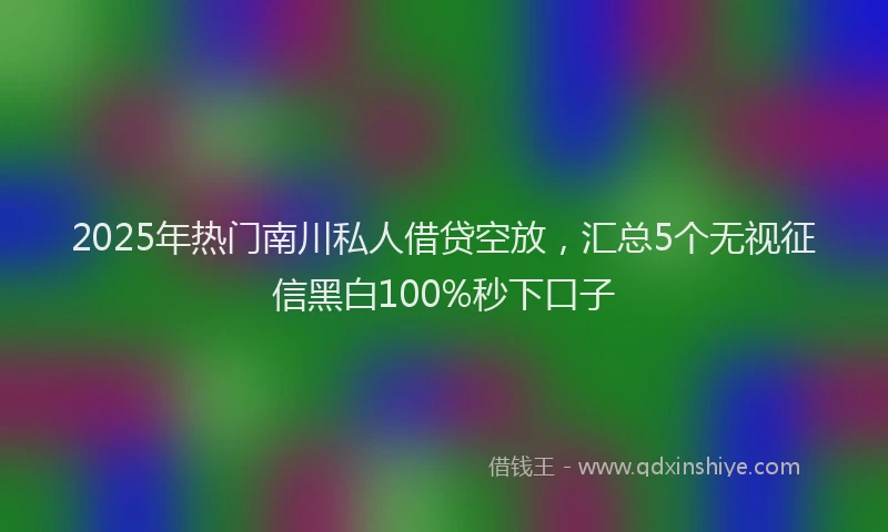 2025年热门南川私人借贷空放，汇总5个无视征信黑白100%秒下口子