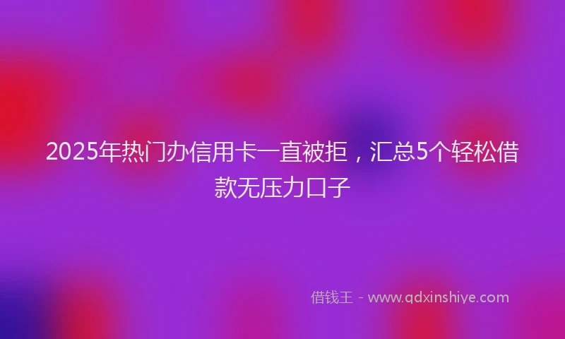 2025年热门办信用卡一直被拒，汇总5个轻松借款无压力口子