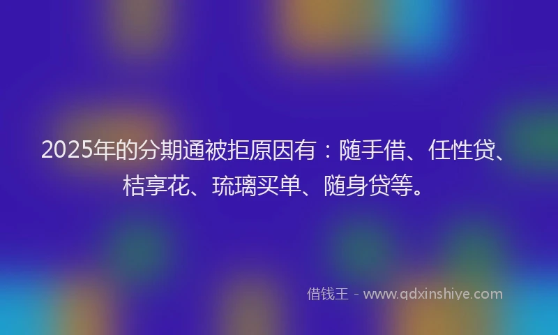 2025年的分期通被拒原因有：随手借、任性贷、桔享花、琉璃买单、随身贷等。