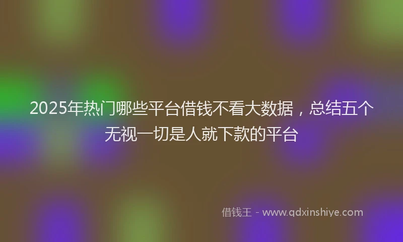 2025年热门哪些平台借钱不看大数据，总结五个无视一切是人就下款的平台