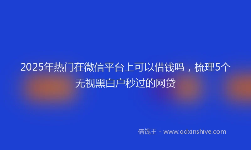 2025年热门在微信平台上可以借钱吗，梳理5个无视黑白户秒过的网贷