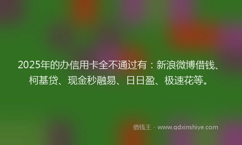 2025年的办信用卡全不通过有：新浪微博借钱、柯基贷、现金秒融易、日日盈、极速花等。