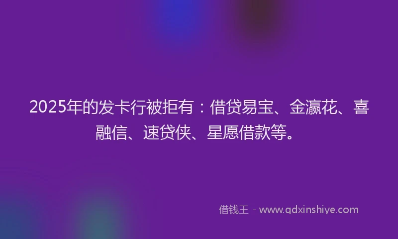 2025年的发卡行被拒有：借贷易宝、金瀛花、喜融信、速贷侠、星愿借款等。
