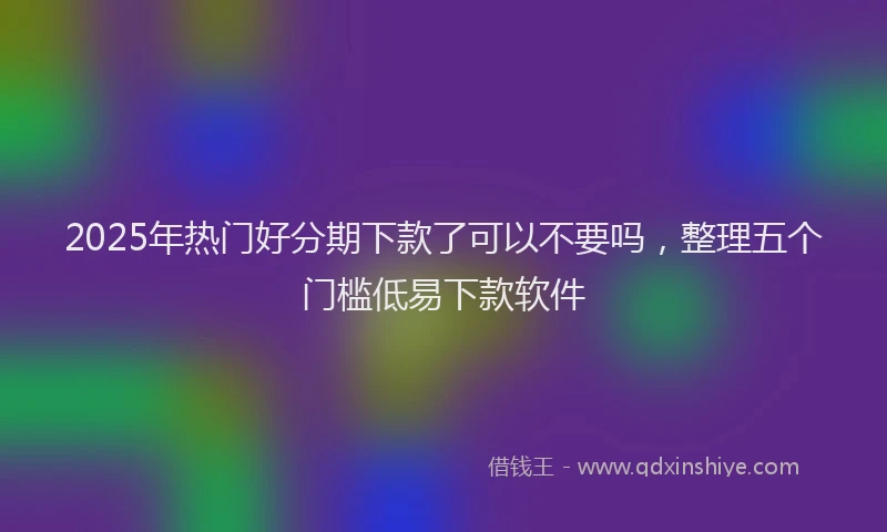 2025年热门好分期下款了可以不要吗，整理五个门槛低易下款软件